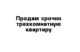 Продам срочно трехкомнатную квартиру